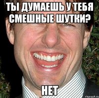 ты думаешь у тебя смешные шутки? нет