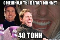 смешно,а ты делал миньет 40 тонн