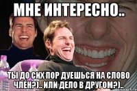 мне интересно.. ты до сих пор дуешься на слово член?).. или дело в другом?)..