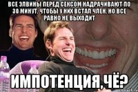 все элвины перед сексом надрачивают по 30 минут, чтобы у них встал член, но все равно не выходит импотенция,чё?