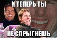 и теперь ты не спрыгнешь