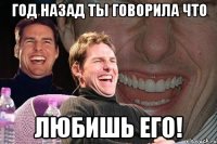 год назад ты говорила что любишь его!