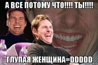 а все потому что!!! ты!!! глупая женщина=ddddd