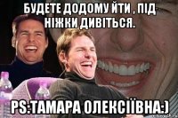 будете додому йти , під ніжки дивіться. ps:тамара олексіївна:)