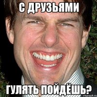 с друзьями гулять пойдёшь?