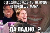 сегодня дождь, ты не куда не пойдёшь. мамаⓒ да ладно...?