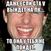 даже если gta v выйдет на пк.... то она у тебя не пойдет.