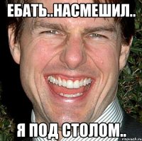 ебать..насмешил.. я под столом..