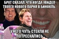 брат сказал, что когда увидел твоего нового парня в бинокль, у него чуть стекла не потрескались