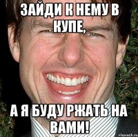 зайди к нему в купе, а я буду ржать на вами!