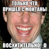 только что пришел с монтаны восхитительно! :d