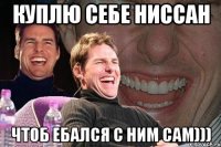 куплю себе ниссан чтоб ебался с ним сам)))