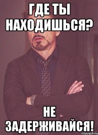 где ты находишься? не задерживайся!