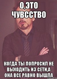 о,это чувсство когда ты попросил не выходить из сети,а она все равно вышла