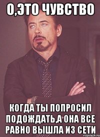 о,это чувство когда ты попросил подождать,а она все равно вышла из сети