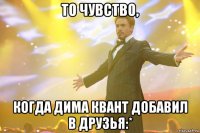 то чувство, когда дима квант добавил в друзья:*