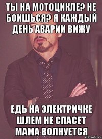 ты на мотоцикле? не боишься? я каждый день аварии вижу едь на электричке шлем не спасет мама волнуется