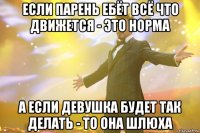 если парень ебёт всё что движется - это норма а если девушка будет так делать - то она шлюха