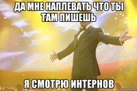 да мне наплевать что ты там пишешь я смотрю интернов