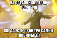 на остальные песни пофигу!!! когда есть свои три самые любимые)))