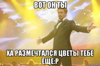 вот он ты ха размечтался цветы тебе еще:р