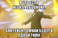 а что если negative,godhunt, gray,engh,tuwkan будут в одной тимк