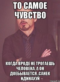 то самое чувство когда вроде не трогаешь человека, а он доебывается..санек идинахуй