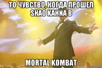 то чувство, когда прошел shao kahnа в mortal kombat