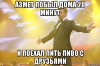 азмет побыл дома 20 минут и поехал пить пиво с друзьями