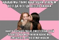 хахаха мы такие хахатушки, угараем всегда, всегда весело хихихи никто больше так не смеется на этой планете как мы, хихихи какие мы смешные, вечно отмачиваем