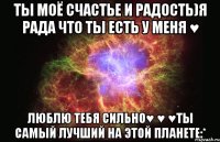 ты моё счастье и радость)я рада что ты есть у меня ♥ люблю тебя сильно♥ ♥ ♥ты самый лучший на этой планете:*