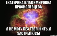 екатерина владимировна краснопевцева, я не могу без тебя жить, я застрелюсь!