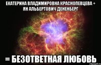 екатерина владимировна краснопевцева + ян альбертович дененберг = безответная любовь