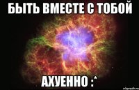 быть вместе с тобой ахуенно :*