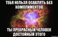 тебя нельзя осавлять без комплиментов ты прекрасный человек достойный этого