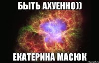 быть ахуенно)) екатерина масюк