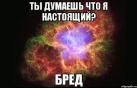 ты думаешь что я настоящий? бред