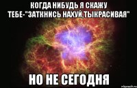 когда нибудь я скажу тебе-"заткнись нахуй,тыкрасивая" но не сегодня