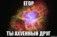 егор ты ахуенный друг