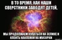 в то время, как наши сверстники заводят детей, мы продолжаем купаться на зелике и клеить наклейки на мусорки