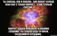 ты знаешь, как я люблю... как любит солнце небо нас с тобою накроет... этим теплым снегом... накроет нашей любовью, и нашими словами.. ты только будь со мной, соеденимся сердцами...