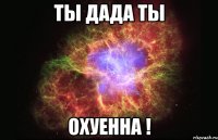 ты дада ты охуенна !