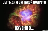 быть другом такой подруги охуенно...