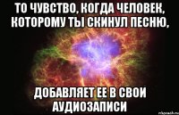 то чувство, когда человек, которому ты скинул песню, добавляет ее в свои аудиозаписи