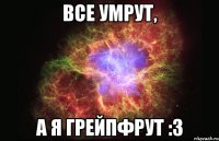 все умрут, а я грейпфрут :з