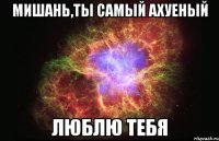 мишань,ты самый ахуеный люблю тебя