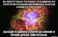 вы знаете я только, что поняла, что я одинока. все эти встречи отношения они временные. и в всегда в конце я остаюсь одна. выходит я одинока от парня до близких и лучших друзей. замечательно.