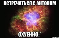 встречаться с антоном охуенно:*