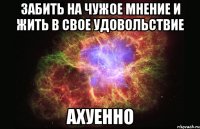 забить на чужое мнение и жить в свое удовольствие ахуенно