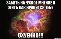 забить на чужое мнение и жить как нравится тебе охуенно!!!